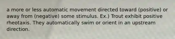 a more or less automatic movement directed toward (positive) or away from (negative) some stimulus. Ex.) Trout exhibit positive rheotaxis. They automatically swim or orient in an upstream direction.