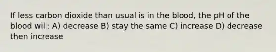 If less carbon dioxide than usual is in the blood, the pH of the blood will: A) decrease B) stay the same C) increase D) decrease then increase