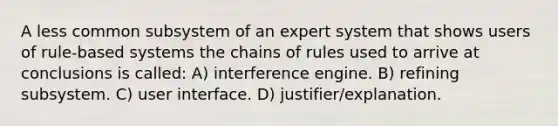 A less common subsystem of an expert system that shows users of rule-based systems the chains of rules used to arrive at conclusions is called: A) interference engine. B) refining subsystem. C) user interface. D) justifier/explanation.