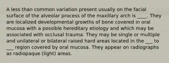 A less than common variation present usually on the facial surface of the alveolar process of the maxillary arch is ____. They are localized developmental growths of bone covered in oral mucosa with a possible hereditary etiology and which may be associated with occlusal trauma. They may be single or multiple and unilateral or bilateral raised hard areas located in the ___ to ___ region covered by oral mucosa. They appear on radiographs as radiopaque (light) areas.