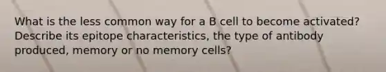 What is the less common way for a B cell to become activated? Describe its epitope characteristics, the type of antibody produced, memory or no memory cells?