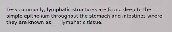 Less commonly, lymphatic structures are found deep to the simple epithelium throughout the stomach and intestines where they are known as ___ lymphatic tissue.