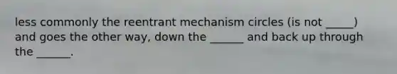 less commonly the reentrant mechanism circles (is not _____) and goes the other way, down the ______ and back up through the ______.