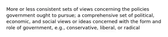 More or less consistent sets of views concerning the policies government ought to pursue; a comprehensive set of political, economic, and social views or ideas concerned with the form and role of government, e.g., conservative, liberal, or radical