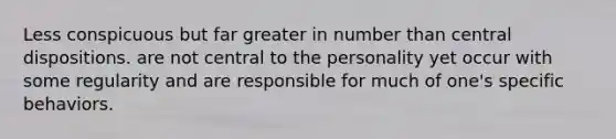 Less conspicuous but far greater in number than central dispositions. are not central to the personality yet occur with some regularity and are responsible for much of one's specific behaviors.