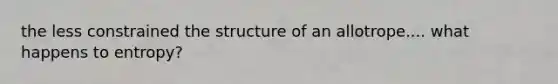 the less constrained the structure of an allotrope.... what happens to entropy?