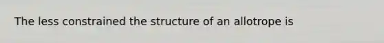 The less constrained the structure of an allotrope is