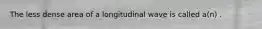 The less dense area of a longitudinal wave is called a(n) .