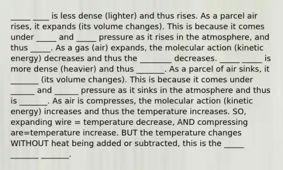 _____ ____ is less dense (lighter) and thus rises. As a parcel air rises, it expands (its volume changes). This is because it comes under _____ and _____ pressure as it rises in the atmosphere, and thus _____. As a gas (air) expands, the molecular action (kinetic energy) decreases and thus the ________ decreases. _____ _____ is more dense (heavier) and thus _______. As a parcel of air sinks, it _______ (its volume changes). This is because it comes under ______ and ______ pressure as it sinks in the atmosphere and thus is _______. As air is compresses, the molecular action (kinetic energy) increases and thus the temperature increases. SO, expanding wire = temperature decrease, AND compressing are=temperature increase. BUT the temperature changes WITHOUT heat being added or subtracted, this is the _____ _______ _______.