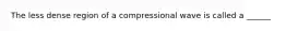 The less dense region of a compressional wave is called a ______