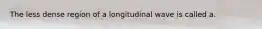 The less dense region of a longitudinal wave is called a.