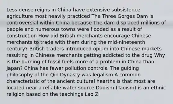 Less dense reigns in China have extensive subsistence agriculture most heavily practiced The Three Gorges Dam is controversial within China because The dam displaced millions of people and numerous towns were flooded as a result of construction How did British merchants encourage Chinese merchants to trade with them during the mid-nineteenth century? British traders introduced opium into Chinese markets resulting in Chinese merchants getting addicted to the drug Why is the burning of fossil fuels more of a problem in China than Japan? China has fewer pollution controls. The guiding philosophy of the Qin Dynasty was legalism A common characteristic of the ancient cultural hearths is that most are located near a reliable water source Daoism (Taoism) is an ethnic religion based on the teachings Lao Zi