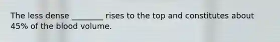 The less dense ________ rises to the top and constitutes about 45% of the blood volume.
