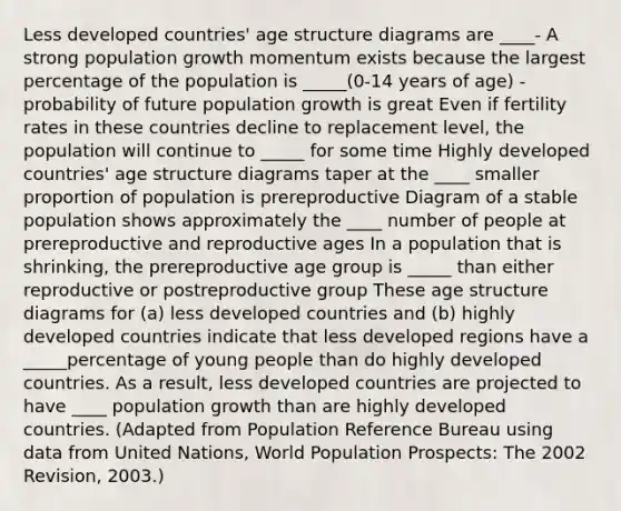 Less developed countries' age structure diagrams are ____- A strong population growth momentum exists because the largest percentage of the population is _____(0-14 years of age) - probability of future population growth is great Even if fertility rates in these countries decline to replacement level, the population will continue to _____ for some time Highly developed countries' age structure diagrams taper at the ____ smaller proportion of population is prereproductive Diagram of a stable population shows approximately the ____ number of people at prereproductive and reproductive ages In a population that is shrinking, the prereproductive age group is _____ than either reproductive or postreproductive group These age structure diagrams for (a) less developed countries and (b) highly developed countries indicate that less developed regions have a _____percentage of young people than do highly developed countries. As a result, less developed countries are projected to have ____ population growth than are highly developed countries. (Adapted from Population Reference Bureau using data from United Nations, World Population Prospects: The 2002 Revision, 2003.)