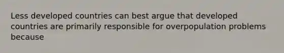 Less developed countries can best argue that developed countries are primarily responsible for overpopulation problems because