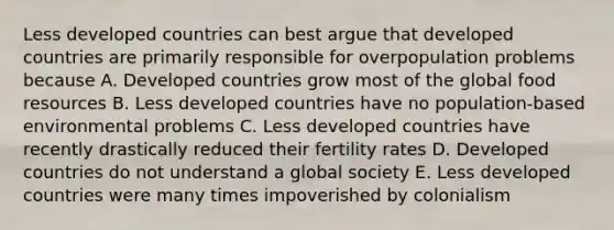 Less developed countries can best argue that developed countries are primarily responsible for overpopulation problems because A. Developed countries grow most of the global food resources B. Less developed countries have no population-based environmental problems C. Less developed countries have recently drastically reduced their fertility rates D. Developed countries do not understand a global society E. Less developed countries were many times impoverished by colonialism