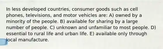 In less developed countries, consumer goods such as cell phones, televisions, and motor vehicles are: A) owned by a minority of the people. B) available for sharing by a large number of people. C) unknown and unfamiliar to most people. D) essential to rural life and urban life. E) available only through local manufacture.