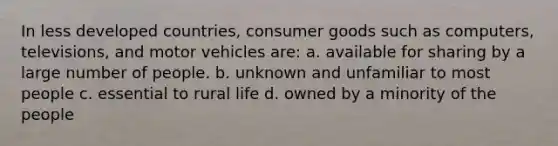 In less developed countries, consumer goods such as computers, televisions, and motor vehicles are: a. available for sharing by a large number of people. b. unknown and unfamiliar to most people c. essential to rural life d. owned by a minority of the people