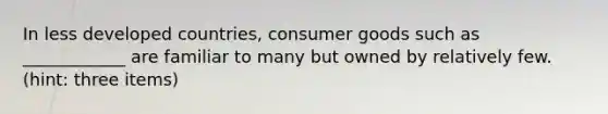 In less developed countries, consumer goods such as ____________ are familiar to many but owned by relatively few. (hint: three items)