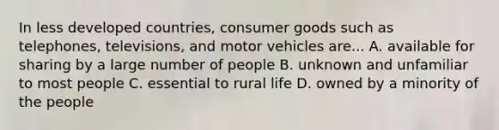 In less developed countries, consumer goods such as telephones, televisions, and motor vehicles are... A. available for sharing by a large number of people B. unknown and unfamiliar to most people C. essential to rural life D. owned by a minority of the people