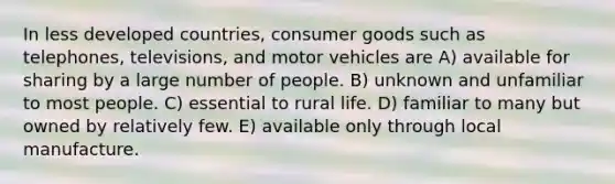 In less developed countries, consumer goods such as telephones, televisions, and motor vehicles are A) available for sharing by a large number of people. B) unknown and unfamiliar to most people. C) essential to rural life. D) familiar to many but owned by relatively few. E) available only through local manufacture.