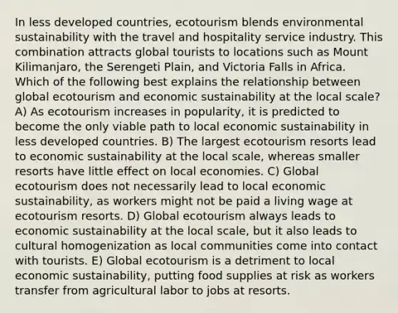 In less developed countries, ecotourism blends environmental sustainability with the travel and hospitality service industry. This combination attracts global tourists to locations such as Mount Kilimanjaro, the Serengeti Plain, and Victoria Falls in Africa. Which of the following best explains the relationship between global ecotourism and economic sustainability at the local scale? A) As ecotourism increases in popularity, it is predicted to become the only viable path to local economic sustainability in less developed countries. B) The largest ecotourism resorts lead to economic sustainability at the local scale, whereas smaller resorts have little effect on local economies. C) Global ecotourism does not necessarily lead to local economic sustainability, as workers might not be paid a living wage at ecotourism resorts. D) Global ecotourism always leads to economic sustainability at the local scale, but it also leads to cultural homogenization as local communities come into contact with tourists. E) Global ecotourism is a detriment to local economic sustainability, putting food supplies at risk as workers transfer from agricultural labor to jobs at resorts.