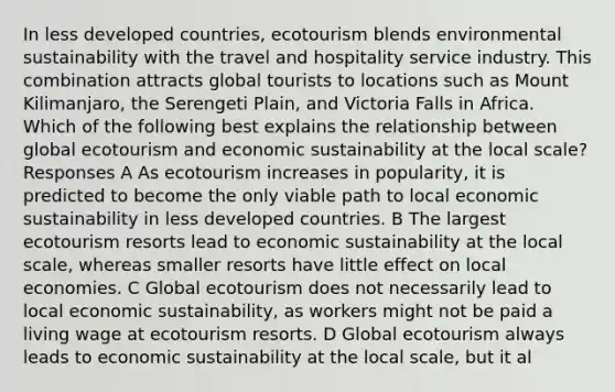 In less developed countries, ecotourism blends environmental sustainability with the travel and hospitality service industry. This combination attracts global tourists to locations such as Mount Kilimanjaro, the Serengeti Plain, and Victoria Falls in Africa. Which of the following best explains the relationship between global ecotourism and economic sustainability at the local scale? Responses A As ecotourism increases in popularity, it is predicted to become the only viable path to local economic sustainability in less developed countries. B The largest ecotourism resorts lead to economic sustainability at the local scale, whereas smaller resorts have little effect on local economies. C Global ecotourism does not necessarily lead to local economic sustainability, as workers might not be paid a living wage at ecotourism resorts. D Global ecotourism always leads to economic sustainability at the local scale, but it al