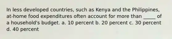 ​In less developed countries, such as Kenya and the Philippines, at-home food expenditures often account for <a href='https://www.questionai.com/knowledge/keWHlEPx42-more-than' class='anchor-knowledge'>more than</a> _____ of a household's budget. a. ​10 percent b. ​20 percent c. ​30 percent d. ​40 percent