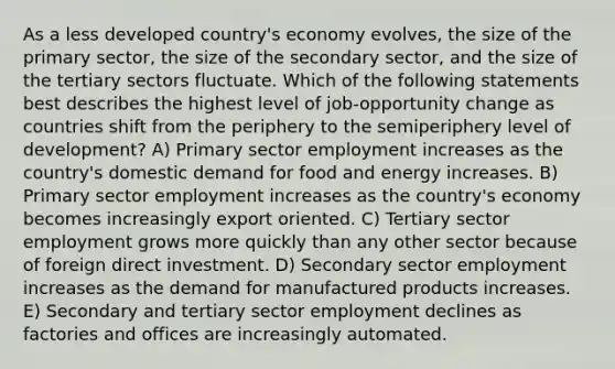 As a less developed country's economy evolves, the size of the primary sector, the size of the secondary sector, and the size of the tertiary sectors fluctuate. Which of the following statements best describes the highest level of job-opportunity change as countries shift from the periphery to the semiperiphery level of development? A) Primary sector employment increases as the country's domestic demand for food and energy increases. B) Primary sector employment increases as the country's economy becomes increasingly export oriented. C) Tertiary sector employment grows more quickly than any other sector because of foreign direct investment. D) Secondary sector employment increases as the demand for manufactured products increases. E) Secondary and tertiary sector employment declines as factories and offices are increasingly automated.