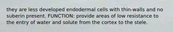 they are less developed endodermal cells with thin-walls and no suberin present. FUNCTION: provide areas of low resistance to the entry of water and solute from the cortex to the stele.