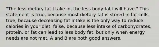 "The less dietary fat I take in, the less body fat I will have." This statement is true, because most dietary fat is stored in fat cells. true, because decreasing fat intake is the only way to reduce calories in your diet. false, because less intake of carbohydrates, protein, or fat can lead to less body fat, but only when energy needs are not met. A and B are both good answers.