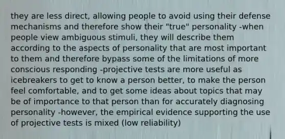 they are less direct, allowing people to avoid using their defense mechanisms and therefore show their "true" personality -when people view ambiguous stimuli, they will describe them according to the aspects of personality that are most important to them and therefore bypass some of the limitations of more conscious responding -projective tests are more useful as icebreakers to get to know a person better, to make the person feel comfortable, and to get some ideas about topics that may be of importance to that person than for accurately diagnosing personality -however, the empirical evidence supporting the use of projective tests is mixed (low reliability)