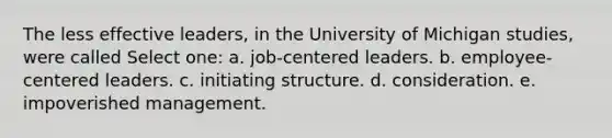 The less effective leaders, in the University of Michigan studies, were called Select one: a. job-centered leaders. b. employee-centered leaders. c. initiating structure. d. consideration. e. impoverished management.