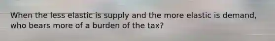 When the less elastic is supply and the more elastic is demand, who bears more of a burden of the tax?