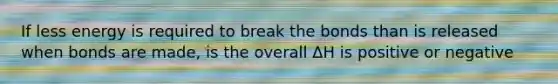 If less energy is required to break the bonds than is released when bonds are made, is the overall ΔH is positive or negative