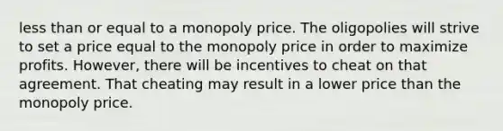 less than or equal to a monopoly price. The oligopolies will strive to set a price equal to the monopoly price in order to maximize profits. However, there will be incentives to cheat on that agreement. That cheating may result in a lower price than the monopoly price.