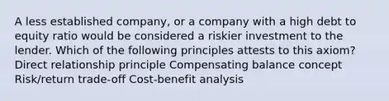 A less established company, or a company with a high debt to equity ratio would be considered a riskier investment to the lender. Which of the following principles attests to this axiom? Direct relationship principle Compensating balance concept Risk/return trade-off Cost-benefit analysis