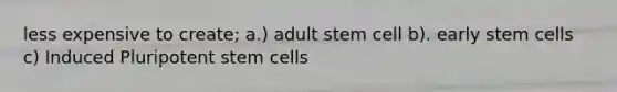 less expensive to create; a.) adult stem cell b). early stem cells c) Induced Pluripotent stem cells