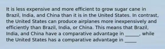 It is less expensive and more efficient to grow sugar cane in Brazil, India, and China than it is in the United States. In contrast, the United States can produce airplanes more inexpensively and efficiently than Brazil, India, or China. This means that Brazil, India, and China have a comparative advantage in ______, while the United States has a comparative advantage in _____