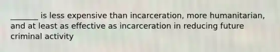 _______ is less expensive than incarceration, more humanitarian, and at least as effective as incarceration in reducing future criminal activity