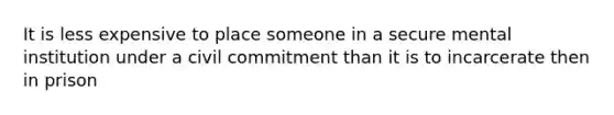 It is less expensive to place someone in a secure mental institution under a civil commitment than it is to incarcerate then in prison