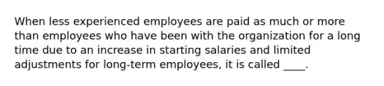 When less experienced employees are paid as much or more than employees who have been with the organization for a long time due to an increase in starting salaries and limited adjustments for long-term employees, it is called ____.