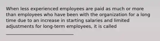 When less experienced employees are paid as much or more than employees who have been with the organization for a long time due to an increase in starting salaries and limited adjustments for long-term employees, it is called ______________________________