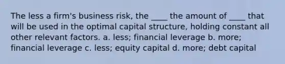 The less a firm's business risk, the ____ the amount of ____ that will be used in the optimal capital structure, holding constant all other relevant factors. a. less; financial leverage b. more; financial leverage c. less; equity capital d. more; debt capital