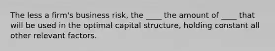 The less a firm's business risk, the ____ the amount of ____ that will be used in the optimal capital structure, holding constant all other relevant factors.