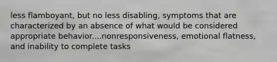 less flamboyant, but no less disabling, symptoms that are characterized by an absence of what would be considered appropriate behavior....nonresponsiveness, emotional flatness, and inability to complete tasks