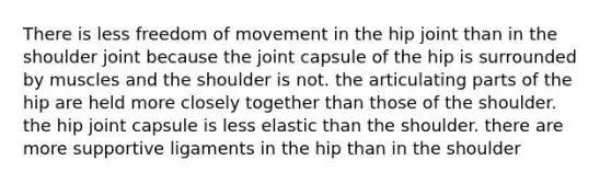 There is less freedom of movement in the hip joint than in the shoulder joint because the joint capsule of the hip is surrounded by muscles and the shoulder is not. the articulating parts of the hip are held more closely together than those of the shoulder. the hip joint capsule is less elastic than the shoulder. there are more supportive ligaments in the hip than in the shoulder