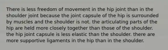 There is less freedom of movement in the hip joint than in the shoulder joint because the joint capsule of the hip is surrounded by muscles and the shoulder is not. the articulating parts of the hip are held more closely together than those of the shoulder. the hip joint capsule is less elastic than the shoulder. there are more supportive ligaments in the hip than in the shoulder.