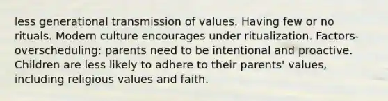 less generational transmission of values. Having few or no rituals. Modern culture encourages under ritualization. Factors- overscheduling: parents need to be intentional and proactive. Children are less likely to adhere to their parents' values, including religious values and faith.