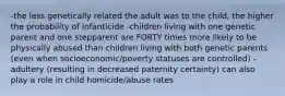 -the less genetically related the adult was to the child, the higher the probability of infanticide -children living with one genetic parent and one stepparent are FORTY times more likely to be physically abused than children living with both genetic parents (even when socioeconomic/poverty statuses are controlled) -adultery (resulting in decreased paternity certainty) can also play a role in child homicide/abuse rates